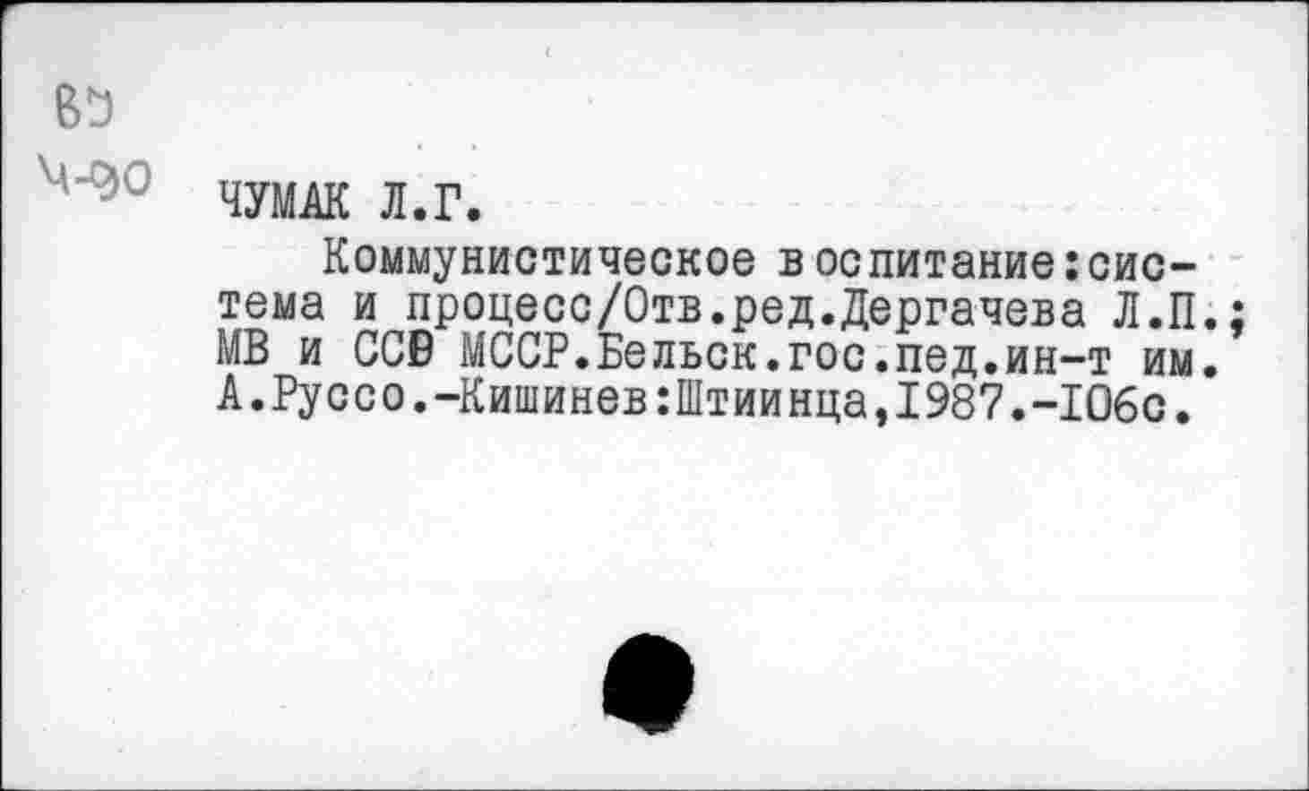 ﻿вь
ЧУМАК Л.Г.
Коммунистическое в оспитание:система и процесс/Отв.ред.Дергачева Л.П.; МВ и ССВ МССР.Вельск.гос.пед.ин-т им. А.Руссо.-Кишинев:Штиинца,1987.-106с.